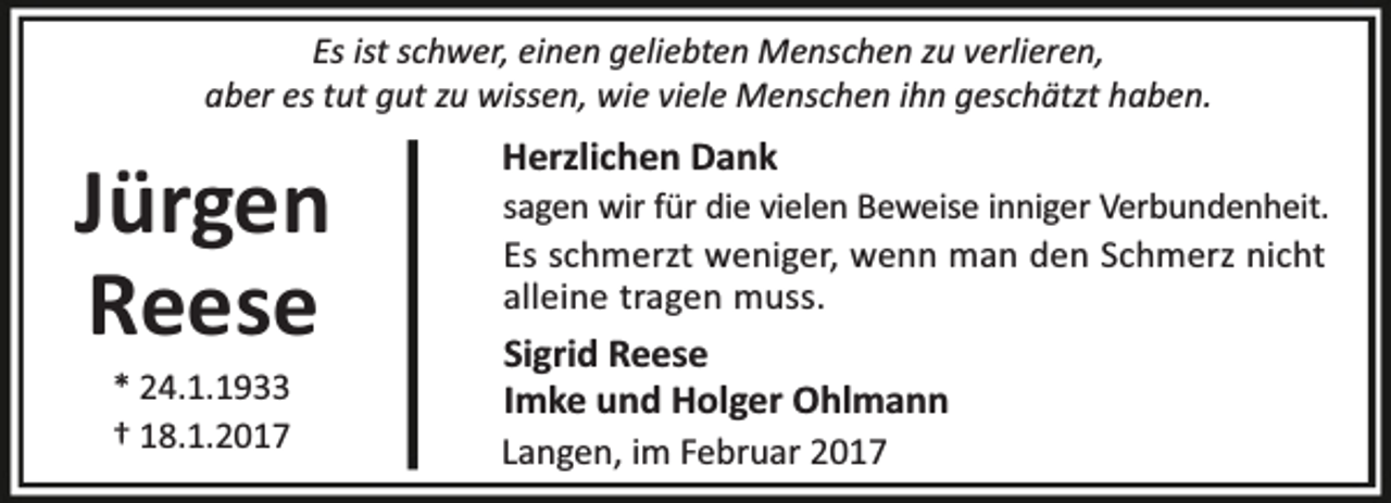 <p>Es ist schwer, einen geliebten Menschen zu verlieren,<br />aber es tut gut zu wissen, wie viele Menschen ihn geschätzt haben.</p><p>Jürgen<br />Reese<br />* 24.1.1933<br />† 18.1.2017</p><p>Herzlichen Dank</p><p>sagen wir für die vielen Beweise inniger Verbundenheit.<br />Es schmerzt weniger, wenn man den Schmerz nicht<br />alleine tragen muss.</p><p>Sigrid Reese<br />Imke und Holger Ohlmann<br />Langen, im Februar 2017</p>