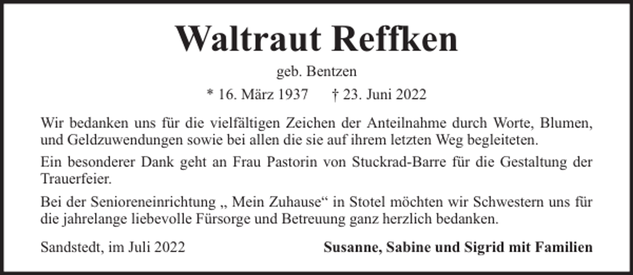 <p>Waltraut Reffken<br />geb. Bentzen<br />* 16. März 1937 † 23. Juni 2022</p><p>Wir bedanken uns für die vielfältigen Zeichen der Anteilnahme durch Worte, Blumen,<br />und Geldzuwendungen sowie bei allen die sie auf ihrem letzten Weg begleiteten.<br />Ein besonderer Dank geht an Frau Pastorin von Stuckrad-Barre für die Gestaltung der<br />Trauerfeier.<br />Bei der Senioreneinrichtung „ Mein Zuhause“ in Stotel möchten wir Schwestern uns für<br />die jahrelange liebevolle Fürsorge und Betreuung ganz herzlich bedanken.<br />Sandstedt, im Juli 2022</p><p>Susanne, Sabine und Sigrid mit Familien</p>