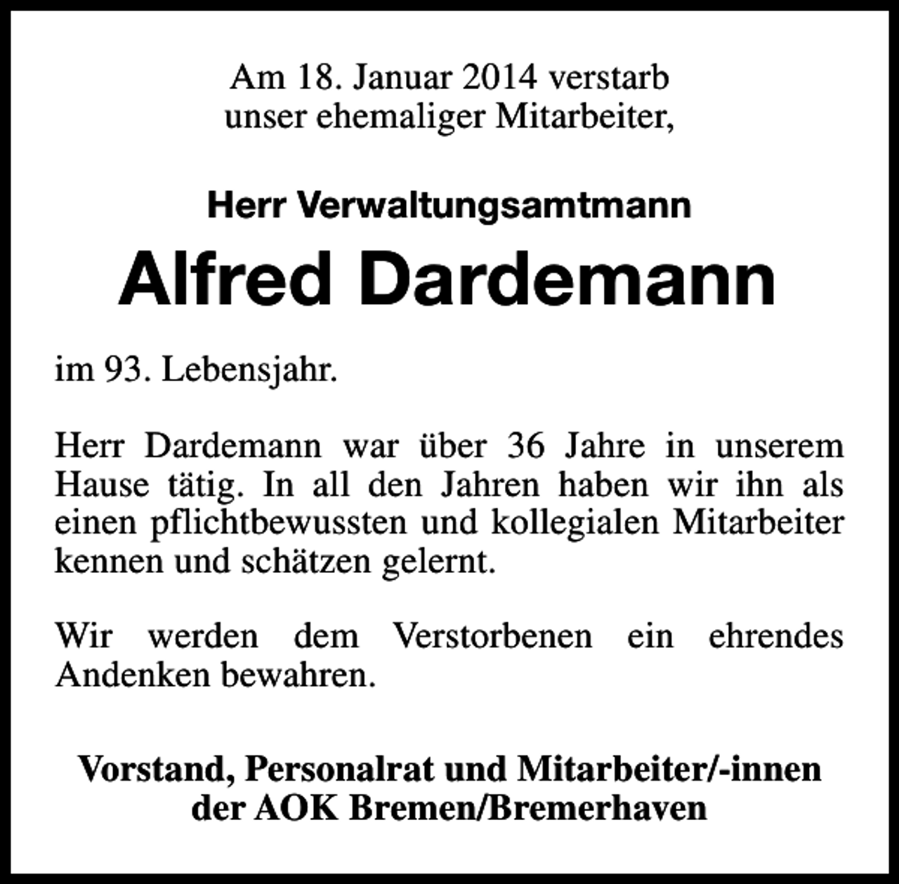 <p>Am 18. Januar 2014 verstarb<br />unser ehemaliger Mitarbeiter,<br />Herr Verwaltungsamtmann</p><p>Alfred Dardemann<br />im 93. Lebensjahr.<br />Herr Dardemann war über 36 Jahre in unserem<br />Hause tätig. In all den Jahren haben wir ihn als<br />einen pflichtbewussten und kollegialen Mitarbeiter<br />kennen und schätzen gelernt.<br />Wir werden dem Verstorbenen ein ehrendes<br />Andenken bewahren.<br />Vorstand, Personalrat und Mitarbeiter/-innen<br />der AOK Bremen/Bremerhaven</p>