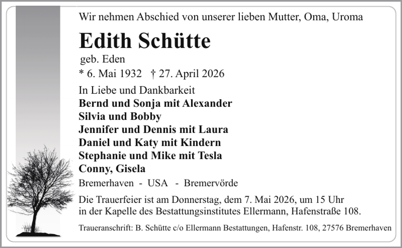 <p>Wir nehmen Abschied von unserer lieben Mutter, Oma, Uroma</p><p>Edith Schütte</p><p>geb. Eden<br />* 6. Mai 1932 † 27. April 2026</p><p>In Liebe und Dankbarkeit<br />Bernd und Sonja mit Alexander<br />Silvia und Bobby<br />Jennifer und Dennis mit Laura<br />Daniel und Katy mit Kindern<br />Stephanie und Mike mit Tesla<br />Conny, Gisela<br />Bremerhaven - USA - Bremervörde<br />Die Trauerfeier ist am Donnerstag, dem 7. Mai 2026, um 15 Uhr<br />in der Kapelle des Bestattungsinstitutes Ellermann, Hafenstraße 108.<br />Traueranschrift: B. Schütte c/o Ellermann Bestattungen, Hafenstr. 108, 27576 Bremerhaven</p>