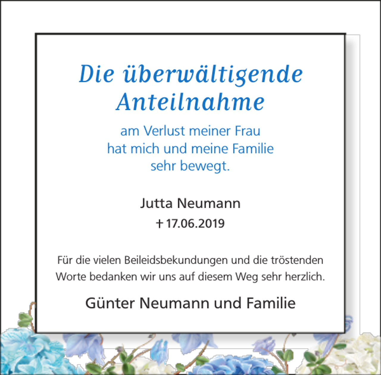<p>Die überwältigende<br />Anteilnahme<br />am Verlust meiner Frau<br />hat mich und meine Familie<br />sehr bewegt.<br />Jutta Neumann<br />17.06.2019<br />Für die vielen Beileidsbekundungen und die tröstenden<br />Worte bedanken wir uns auf diesem Weg sehr herzlich.</p><p>Günter Neumann und Familie</p>