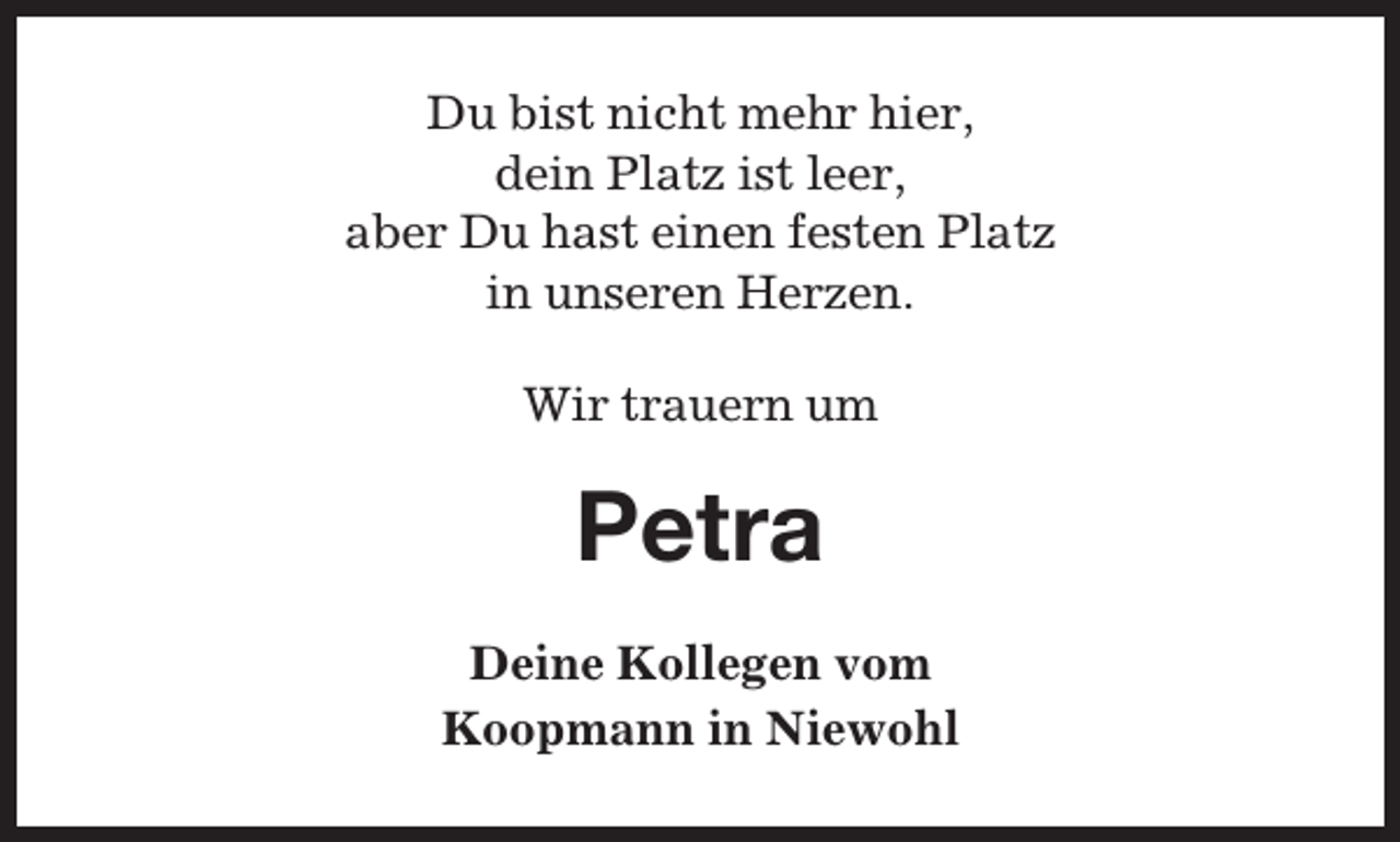 <p>Du bist nicht mehr hier,<br />dein Platz ist leer,<br />aber Du hast einen festen Platz<br />in unseren Herzen.<br />Wir trauern um</p><p>Petra<br />Deine Kollegen vom<br />Koopmann in Niewohl</p>