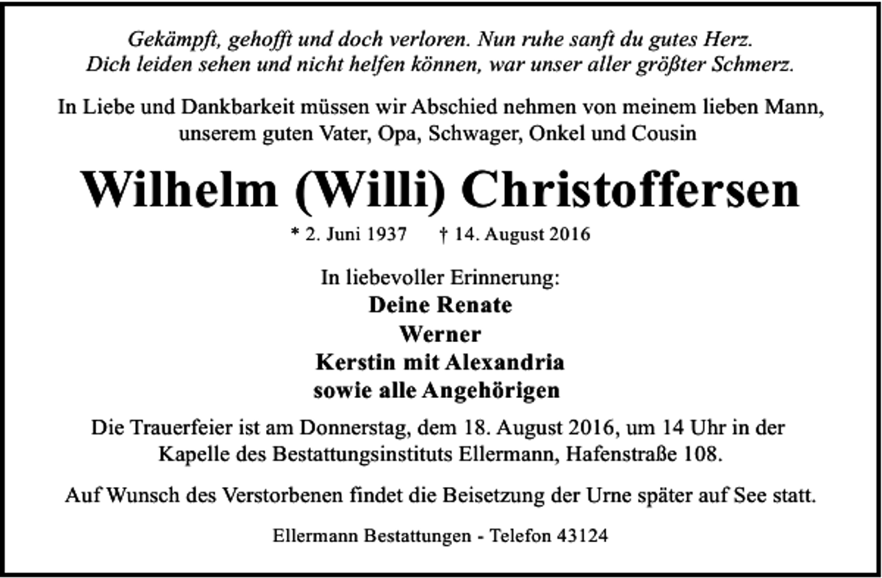 <p>Gekämpft, gehofft und doch verloren. Nun ruhe sanft du gutes Herz.<br />Dich leiden sehen und nicht helfen können, war unser aller größter Schmerz.<br />In Liebe und Dankbarkeit müssen wir Abschied nehmen von meinem lieben Mann,<br />unserem guten Vater, Opa, Schwager, Onkel und Cousin</p><p>Wilhelm (Willi) Christoffersen<br />* 2. Juni 1937</p><p>† 14. August 2016</p><p>In liebevoller Erinnerung:</p><p>Deine Renate<br />Werner<br />Kerstin mit Alexandria<br />sowie alle Angehörigen<br />Die Trauerfeier ist am Donnerstag, dem 18. August 2016, um 14 Uhr in der<br />Kapelle des Bestattungsinstituts Ellermann, Hafenstraße 108.<br />Auf Wunsch des Verstorbenen findet die Beisetzung der Urne später auf See statt.<br />Ellermann Bestattungen - Telefon 43124</p>