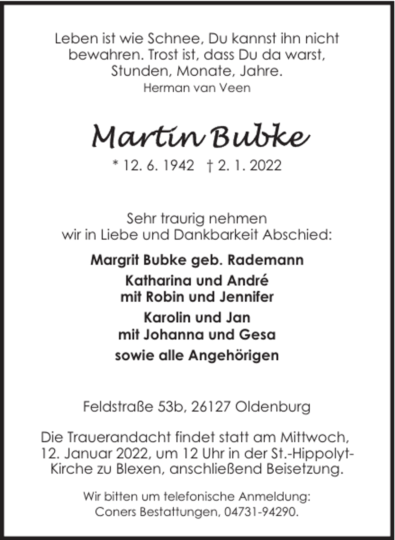 <p>Leben ist wie Schnee, Du kannst ihn nicht<br />bewahren. Trost ist, dass Du da warst,<br />Stunden, Monate, Jahre.<br />Herman van Veen</p><p>* 12. 6. 1942 † 2. 1. 2022<br />Sehr traurig nehmen<br />wir in Liebe und Dankbarkeit Abschied:<br />Margrit Bubke geb. Rademann<br />Katharina und André<br />mit Robin und Jennifer<br />Karolin und Jan<br />mit Johanna und Gesa<br />sowie alle Angehörigen<br />Feldstraße 53b, 26127 Oldenburg<br />Die Trauerandacht findet statt am Mittwoch,<br />12. Januar 2022, um 12 Uhr in der St.-HippolytKirche zu Blexen, anschließend Beisetzung.<br />Wir bitten um telefonische Anmeldung:<br />Coners Bestattungen, 04731-94290.</p>