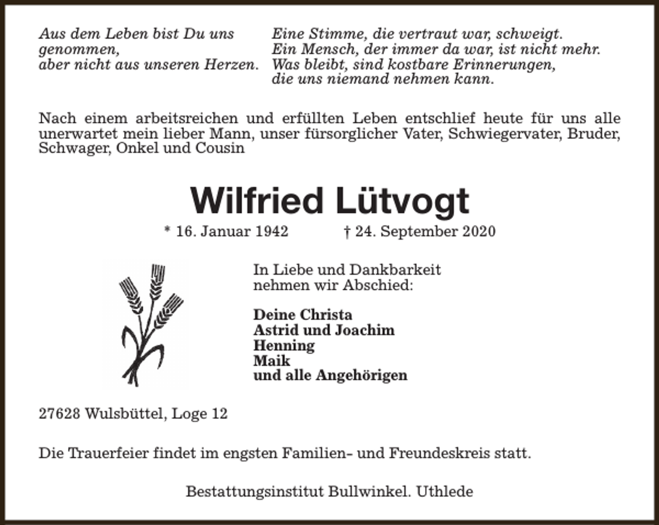 <p>Aus dem Leben bist Du uns<br />Eine Stimme, die vertraut war, schweigt.<br />genommen,<br />Ein Mensch, der immer da war, ist nicht mehr.<br />aber nicht aus unseren Herzen. Was bleibt, sind kostbare Erinnerungen,<br />die uns niemand nehmen kann.<br />Nach einem arbeitsreichen und erfüllten Leben entschlief heute für uns alle<br />unerwartet mein lieber Mann, unser fürsorglicher Vater, Schwiegervater, Bruder,<br />Schwager, Onkel und Cousin</p><p>Wilfried Lütvogt</p><p>* 16. Januar 1942</p><p>† 24. September 2020</p><p>In Liebe und Dankbarkeit<br />nehmen wir Abschied:<br />Deine Christa<br />Astrid und Joachim<br />Henning<br />Maik<br />und alle Angehörigen<br />27628 Wulsbüttel, Loge 12<br />Die Trauerfeier findet im engsten Familien- und Freundeskreis statt.<br />Bestattungsinstitut Bullwinkel. Uthlede</p>