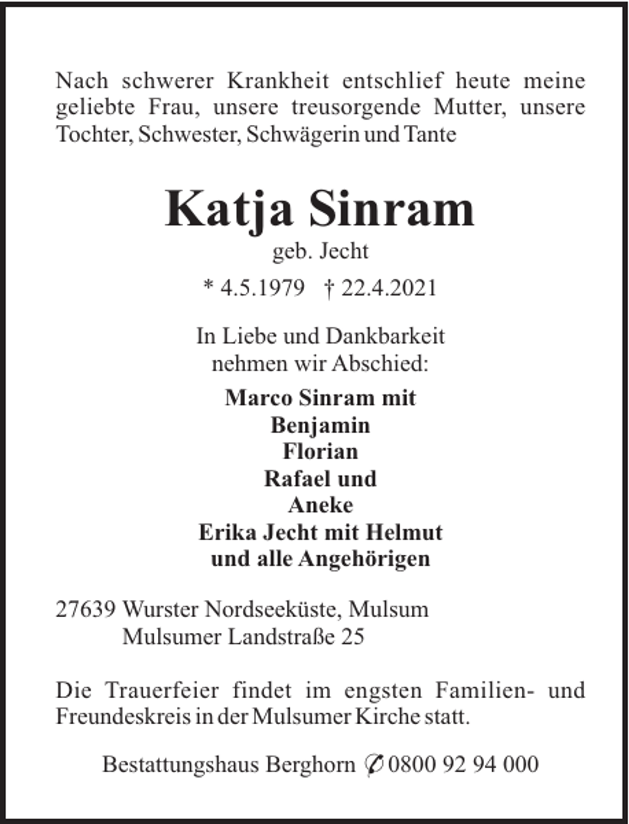 <p>Nach schwerer Krankheit entschlief heute meine<br />geliebte Frau, unsere treusorgende Mutter, unsere<br />Tochter, Schwester, Schwägerin und Tante</p><p>Katja Sinram<br />geb. Jecht<br />* 4.5.1979 † 22.4.2021<br />In Liebe und Dankbarkeit<br />nehmen wir Abschied:<br />Marco Sinram mit<br />Benjamin<br />Florian<br />Rafael und<br />Aneke<br />Erika Jecht mit Helmut<br />und alle Angehörigen<br />27639 Wurster Nordseeküste, Mulsum<br />Mulsumer Landstraße 25<br />Die Trauerfeier findet im engsten Familien- und<br />Freundeskreis in der Mulsumer Kirche statt.<br />Bestattungshaus Berghorn * 0800 92 94 000</p>