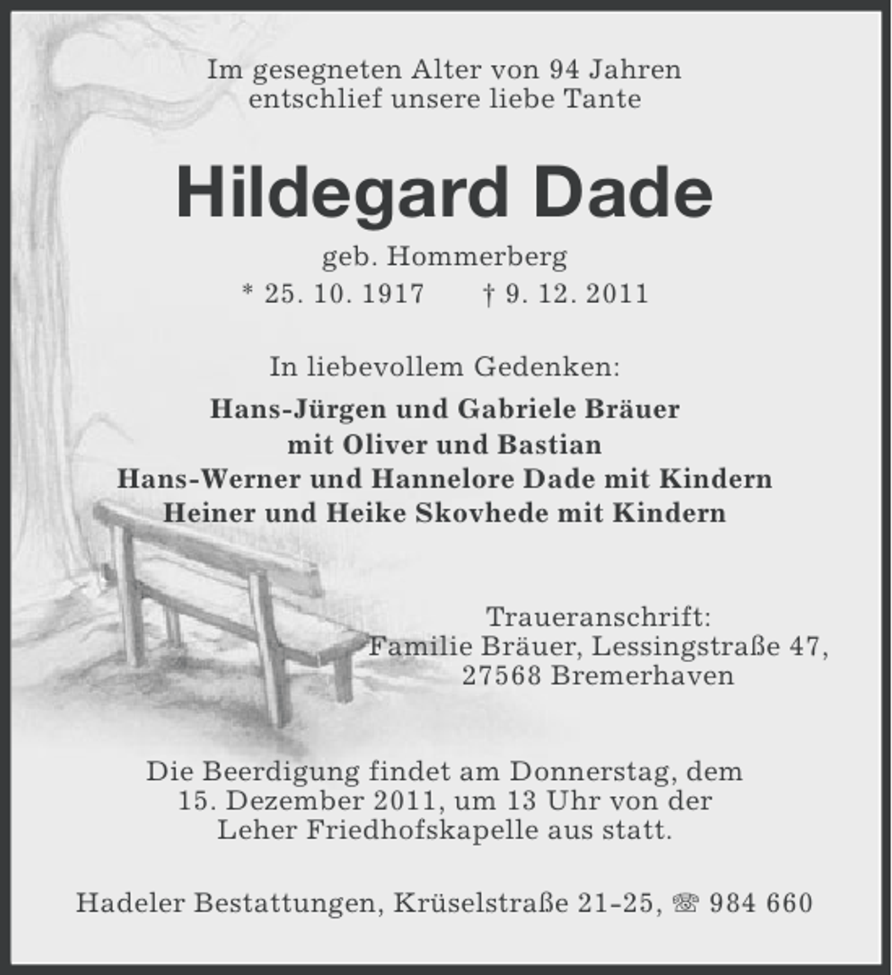 <p>Im gesegneten Alter von 94 Jahren<br />entschlief unsere liebe Tante</p><p>Hildegard Dade<br />geb. Hommerberg<br />* 25. 10. 1917<br />† 9. 12. 2011<br />In liebevollem Gedenken:<br />Hans-Jürgen und Gabriele Bräuer<br />mit Oliver und Bastian<br />Hans-Werner und Hannelore Dade mit Kindern<br />Heiner und Heike Skovhede mit Kindern</p><p>Traueranschrift:<br />Familie Bräuer, Lessingstraße 47,<br />27568 Bremerhaven<br />Die Beerdigung findet am Donnerstag, dem<br />15. Dezember 2011, um 13 Uhr von der<br />Leher Friedhofskapelle aus statt.<br />Hadeler Bestattungen, Krüselstraße 21-25, 984 660</p>