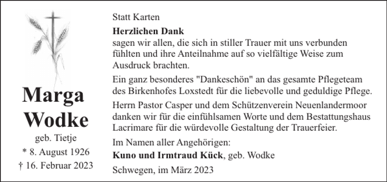 <p>Marga<br />Wodke</p><p>geb. Tietje<br />* 8. August 1926<br />† 16. Februar 2023</p><p>Statt Karten<br />Herzlichen Dank<br />sagen wir allen, die sich in stiller Trauer mit uns verbunden<br />fühlten und ihre Anteilnahme auf so vielfältige Weise zum<br />Ausdruck brachten.<br />Ein ganz besonderes "Dankeschön" an das gesamte Pflegeteam<br />des Birkenhofes Loxstedt für die liebevolle und geduldige Pflege.<br />Herrn Pastor Casper und dem Schützenverein Neuenlandermoor<br />danken wir für die einfühlsamen Worte und dem Bestattungshaus<br />Lacrimare für die würdevolle Gestaltung der Trauerfeier.<br />Im Namen aller Angehörigen:<br />Kuno und Irmtraud Kück, geb. Wodke<br />Schwegen, im März 2023</p>