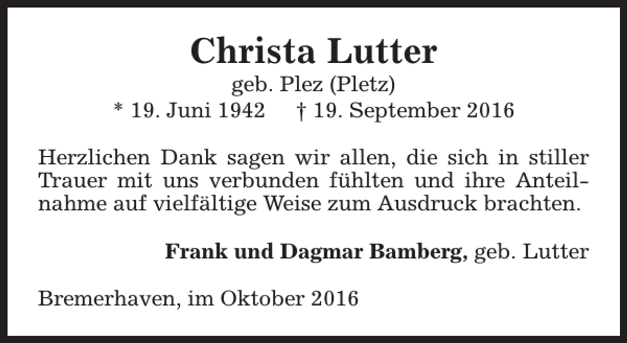 <p>Christa Lutter</p><p>geb. Plez (Pletz)<br />* 19. Juni 1942 † 19. September 2016<br />Herzlichen Dank sagen wir allen, die sich in stiller<br />Trauer mit uns verbunden fühlten und ihre Anteilnahme auf vielfältige Weise zum Ausdruck brachten.<br />Frank und Dagmar Bamberg, geb. Lutter<br />Bremerhaven, im Oktober 2016</p>