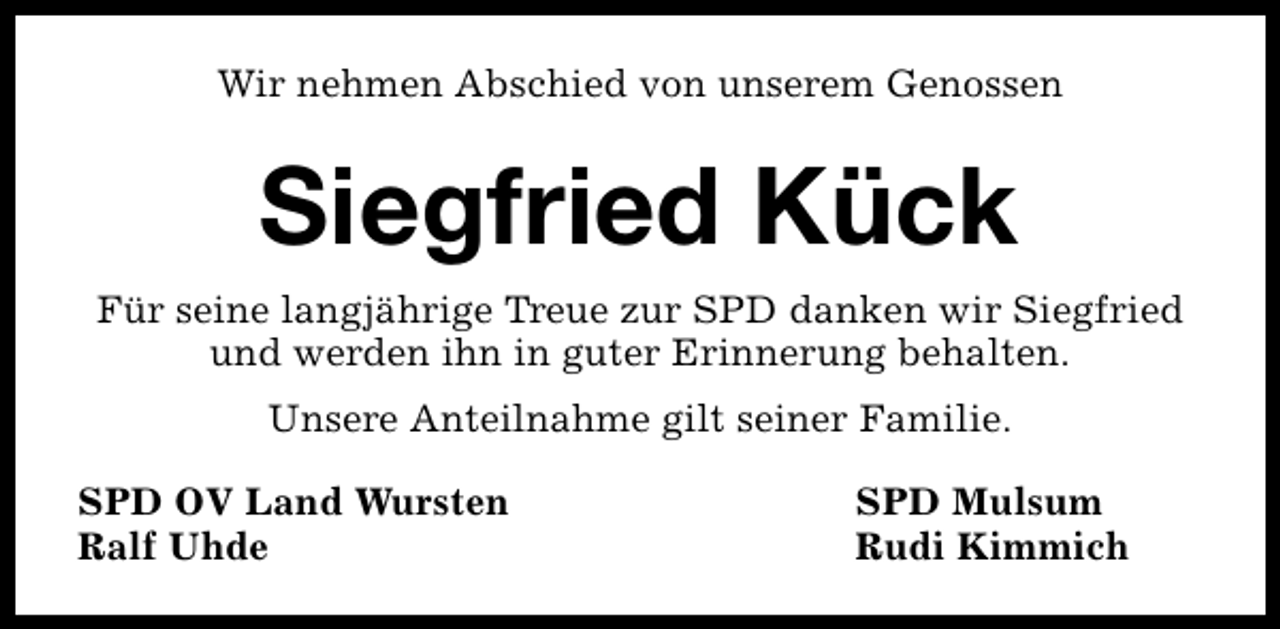 <p>Wir nehmen Abschied von unserem Genossen</p><p>Siegfried Kück<br />Für seine langjährige Treue zur SPD danken wir Siegfried<br />und werden ihn in guter Erinnerung behalten.<br />Unsere Anteilnahme gilt seiner Familie.<br />SPD OV Land Wursten<br />Ralf Uhde</p><p>SPD Mulsum<br />Rudi Kimmich</p>
