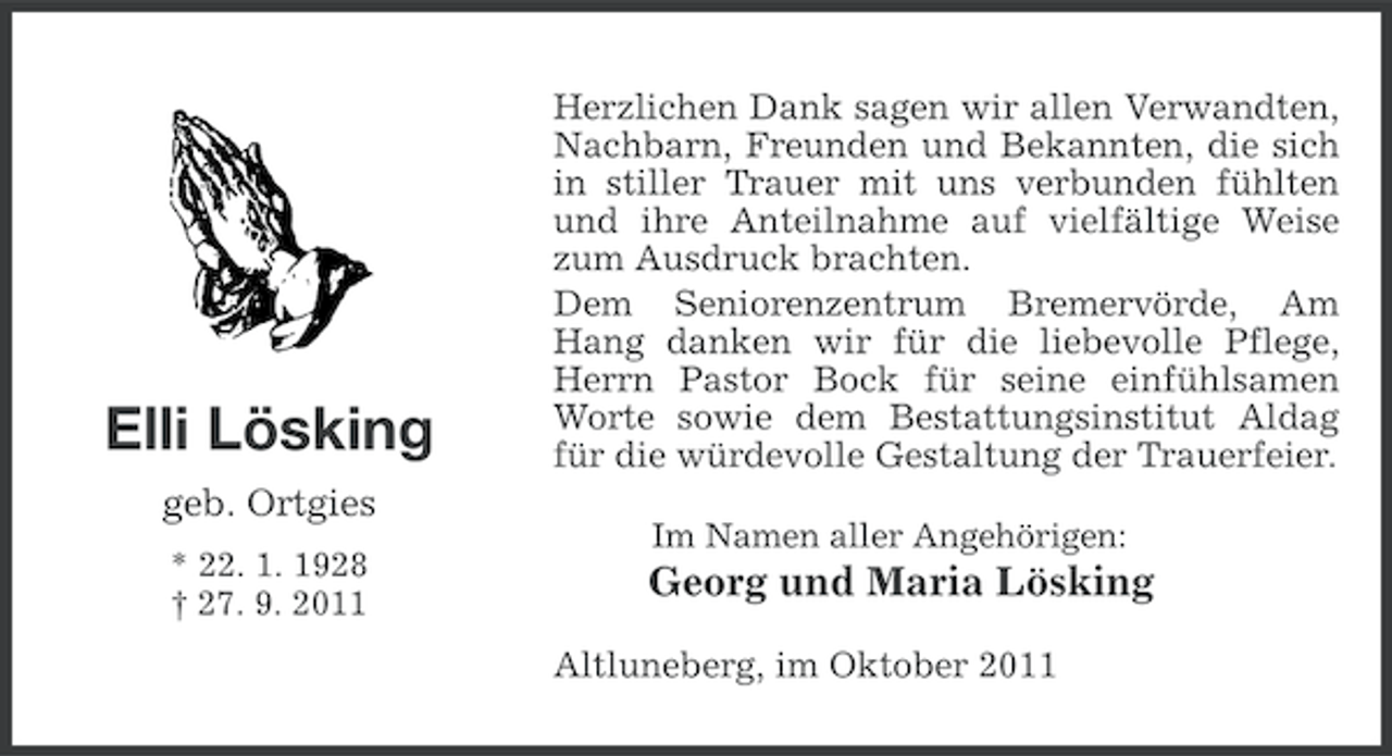 <p>Elli Lösking<br />geb. Ortgies<br />* 22. 1. 1928<br />† 27. 9. 2011</p><p>Herzlichen Dank sagen wir allen Verwandten,<br />Nachbarn, Freunden und Bekannten, die sich<br />in stiller Trauer mit uns verbunden fühlten<br />und ihre Anteilnahme auf vielfältige Weise<br />zum Ausdruck brachten.<br />Dem Seniorenzentrum Bremervörde, Am<br />Hang danken wir für die liebevolle Pflege,<br />Herrn Pastor Bock für seine einfühlsamen<br />Worte sowie dem Bestattungsinstitut Aldag<br />für die würdevolle Gestaltung der Trauerfeier.<br />Im Namen aller Angehörigen:</p><p>Georg und Maria Lösking<br />Altluneberg, im Oktober 2011</p>