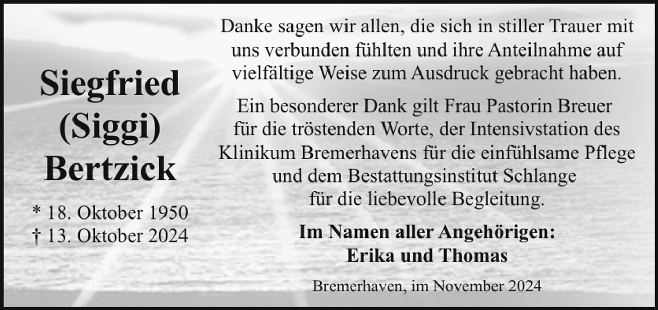 <p>Siegfried<br />(Siggi)<br />Bertzick<br />* 18. Oktober 1950<br />† 13. Oktober 2024</p><p>Danke sagen wir allen, die sich in stiller Trauer mit<br />uns verbunden fühlten und ihre Anteilnahme auf<br />vielfältige Weise zum Ausdruck gebracht haben.<br />Ein besonderer Dank gilt Frau Pastorin Breuer<br />für die tröstenden Worte, der Intensivstation des<br />Klinikum Bremerhavens für die einfühlsame Pflege<br />und dem Bestattungsinstitut Schlange<br />für die liebevolle Begleitung.<br />Im Namen aller Angehörigen:<br />Erika und Thomas<br />Bremerhaven, im November 2024</p>