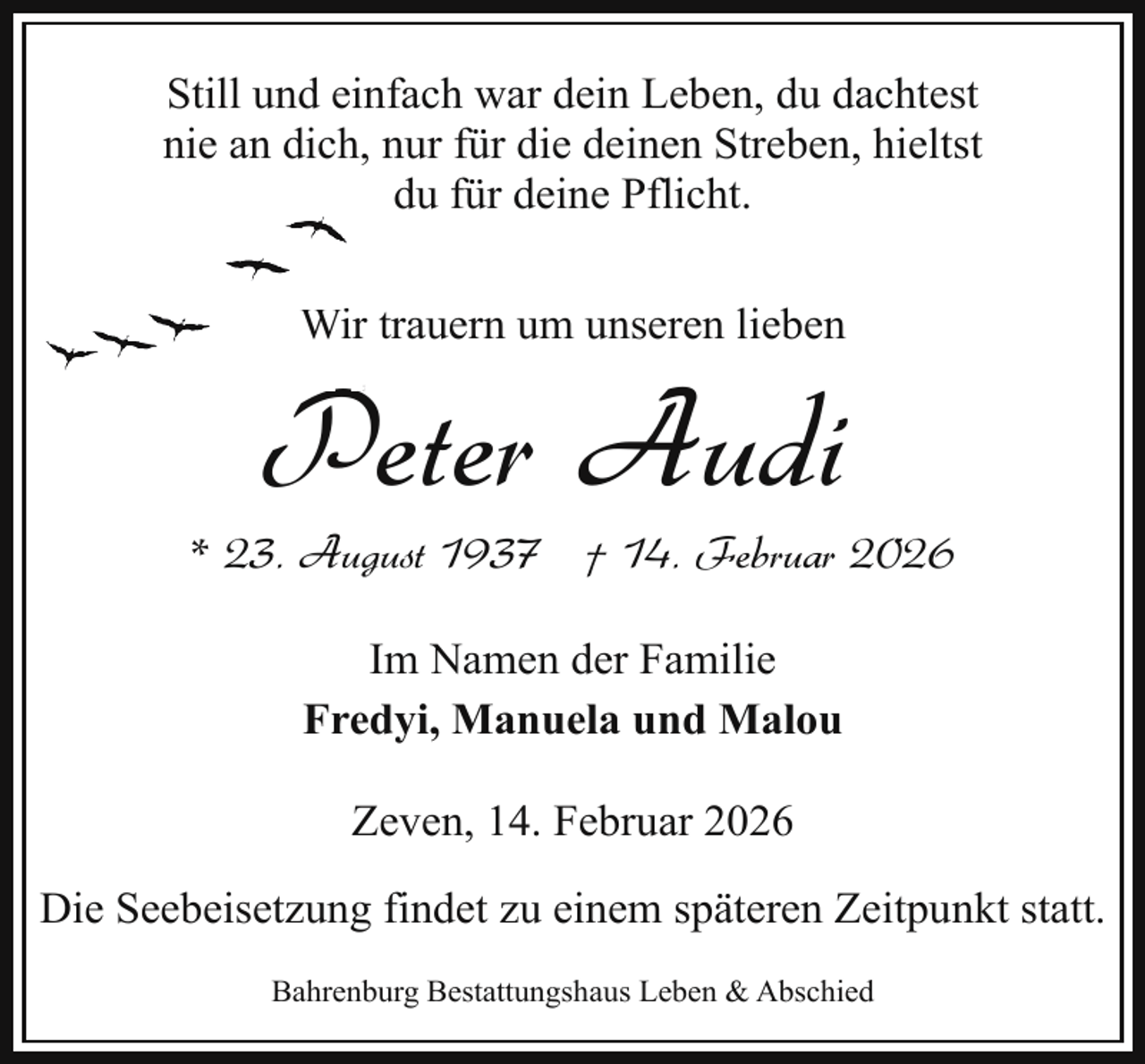 <p>Still und einfach war dein Leben, du dachtest<br />nie an dich, nur für die deinen Streben, hieltst<br />du für deine Pflicht.<br />Wirr trauern um unseren lieben</p><p>P Audi<br />Peter</p><p>* 23. August 1937 † 14. Februar 2026<br />Im Namen der Familie<br />Fredyi, Manuela und Malou<br />Zeven, 14. Februar 2026<br />Die Seebeisetzung findet zu einem späteren Zeitpunkt statt.<br />Bahrenburg Bestattungshaus Leben &amp; Abschied</p>
