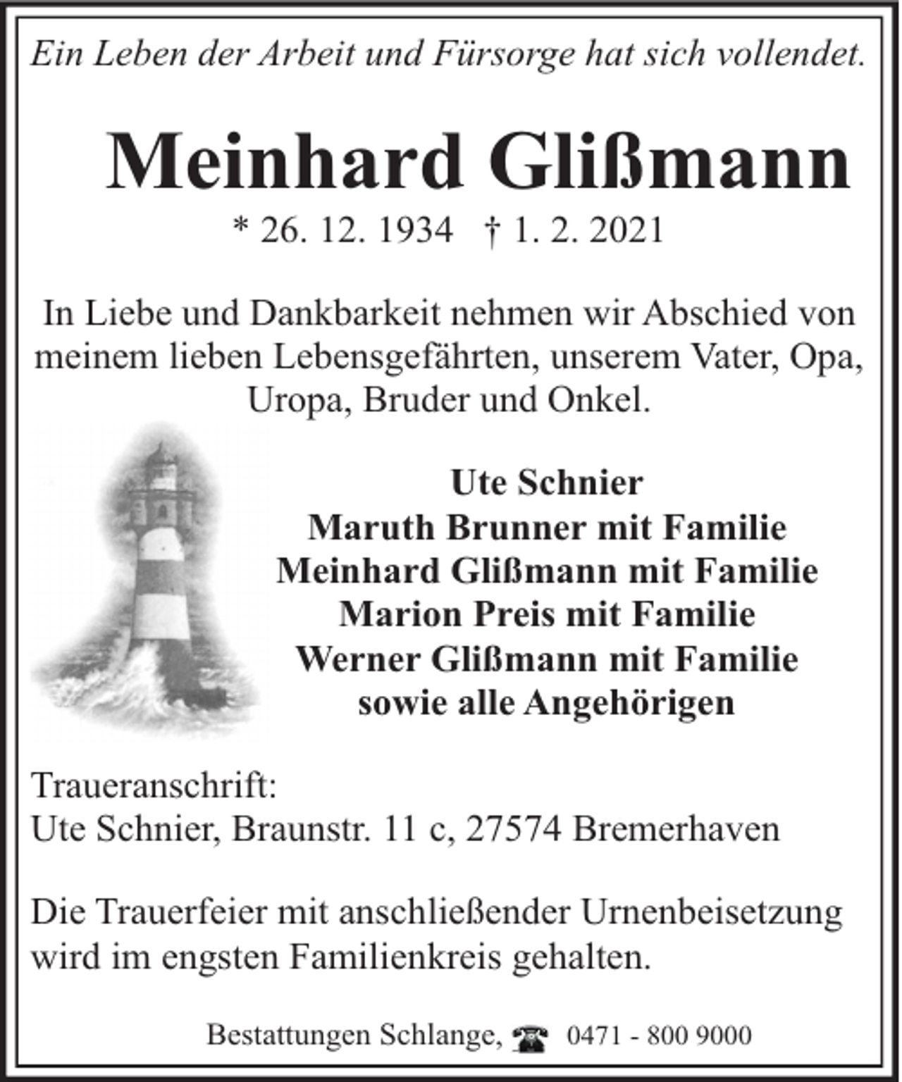 <p>Ein Leben der Arbeit und Fürsorge hat sich vollendet.</p><p>Meinhard Glißmann<br />* 26. 12. 1934 † 1. 2. 2021</p><p>In Liebe und Dankbarkeit nehmen wir Abschied von<br />meinem lieben Lebensgefährten, unserem Vater, Opa,<br />Uropa, Bruder und Onkel.<br />Ute Schnier<br />Maruth Brunner mit Familie<br />Meinhard Glißmann mit Familie<br />Marion Preis mit Familie<br />Werner Glißmann mit Familie<br />sowie alle Angehörigen<br />Traueranschrift:<br />Ute Schnier, Braunstr. 11 c, 27574 Bremerhaven<br />Die Trauerfeier mit anschließender Urnenbeisetzung<br />wird im engsten Familienkreis gehalten.<br />Bestattungen Schlange,</p><p>0471 - 800 9000</p>