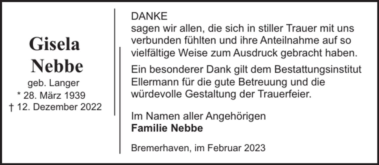 <p>Gisela<br />Nebbe</p><p>geb. Langer<br />* 28. März 1939<br />† 12. Dezember 2022</p><p>DANKE<br />sagen wir allen, die sich in stiller Trauer mit uns<br />verbunden fühlten und ihre Anteilnahme auf so<br />vielfältige Weise zum Ausdruck gebracht haben.<br />Ein besonderer Dank gilt dem Bestattungsinstitut<br />Ellermann für die gute Betreuung und die<br />würdevolle Gestaltung der Trauerfeier.<br />Im Namen aller Angehörigen<br />Familie Nebbe<br />Bremerhaven, im Februar 2023</p>