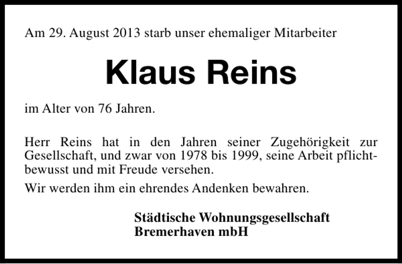 <p>Am 29. August 2013 starb unser ehemaliger Mitarbeiter</p><p>Klaus Reins<br />im Alter von 76 Jahren.<br />Herr Reins hat in den Jahren seiner Zugehörigkeit zur<br />Gesellschaft, und zwar von 1978 bis 1999, seine Arbeit pflichtbewusst und mit Freude versehen.<br />Wir werden ihm ein ehrendes Andenken bewahren.<br />Städtische Wohnungsgesellschaft<br />Bremerhaven mbH</p>