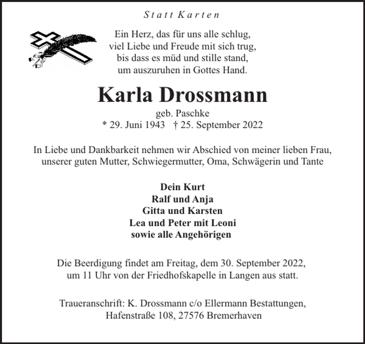 <p>Statt Karten<br />Ein Herz, das für uns alle schlug,<br />viel Liebe und Freude mit sich trug,<br />bis dass es müd und stille stand,<br />um auszuruhen in Gottes Hand.</p><p>Karla Drossmann<br />geb. Paschke<br />* 29. Juni 1943 † 25. September 2022</p><p>In Liebe und Dankbarkeit nehmen wir Abschied von meiner lieben Frau,<br />unserer guten Mutter, Schwiegermutter, Oma, Schwägerin und Tante<br />Dein Kurt<br />Ralf und Anja<br />Gitta und Karsten<br />Lea und Peter mit Leoni<br />sowie alle Angehörigen<br />Die Beerdigung findet am Freitag, dem 30. September 2022,<br />um 11 Uhr von der Friedhofskapelle in Langen aus statt.<br />Traueranschrift: K. Drossmann c/o Ellermann Bestattungen,<br />Hafenstraße 108, 27576 Bremerhaven</p>