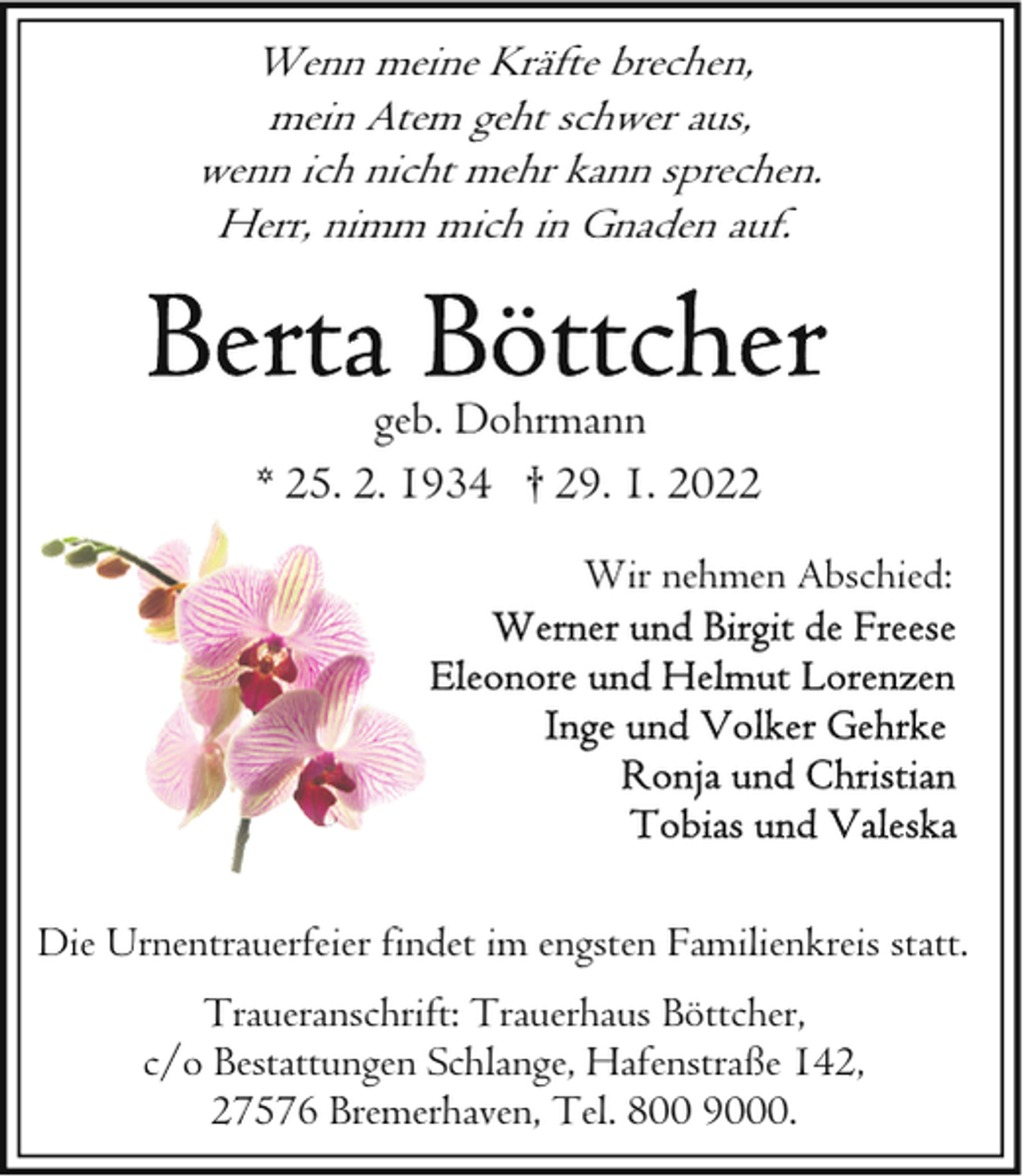 <p>Wenn meine Kräfte brechen,<br />mein Atem geht schwer aus,<br />wenn ich nicht mehr kann sprechen.<br />Herr, nimm mich in Gnaden auf.</p><p>geb. Dohrmann<br />* 25. 2. 1934 † 29. 1. 2022<br />Wir nehmen Abschied:</p><p>Die Urnentrauerfeier findet im engsten Familienkreis statt.<br />Traueranschrift: Trauerhaus Böttcher,<br />c/o Bestattungen Schlange, Hafenstraße 142,<br />27576 Bremerhaven, Tel. 800 9000.</p>