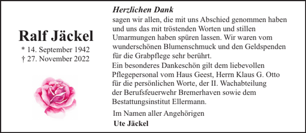 <p>Herzlichen Dank</p><p>Ralf Jäckel<br />* 14. September 1942<br />† 27. November 2022</p><p>sagen wir allen, die mit uns Abschied genommen haben<br />und uns das mit tröstenden Worten und stillen<br />Umarmungen haben spüren lassen. Wir waren vom<br />wunderschönen Blumenschmuck und den Geldspenden<br />für die Grabpflege sehr berührt.<br />Ein besonderes Dankeschön gilt dem liebevollen<br />Pflegepersonal vom Haus Geest, Herrn Klaus G. Otto<br />für die persönlichen Worte, der II. Wachabteilung<br />der Berufsfeuerwehr Bremerhaven sowie dem<br />Bestattungsinstitut Ellermann.<br />Im Namen aller Angehörigen<br />Ute Jäckel</p>