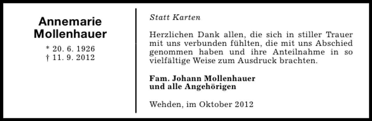 <p>Annemarie<br />Mollenhauer<br />* 20. 6. 1926<br />† 11. 9. 2012</p><p>Statt Karten<br />Herzlichen Dank allen, die sich in stiller Trauer<br />mit uns verbunden fühlten, die mit uns Abschied<br />genommen haben und ihre Anteilnahme in so<br />vielfältige Weise zum Ausdruck brachten.<br />Fam. Johann Mollenhauer<br />und alle Angehörigen<br />Wehden, im Oktober 2012</p>