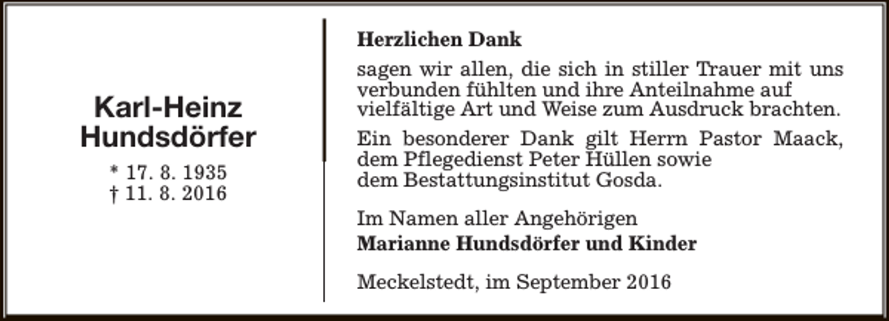 <p>Karl-Heinz<br />Hundsdörfer<br />* 17. 8. 1935<br />† 11. 8. 2016</p><p>Herzlichen Dank<br />sagen wir allen, die sich in stiller Trauer mit uns<br />verbunden fühlten und ihre Anteilnahme auf<br />vielfältige Art und Weise zum Ausdruck brachten.<br />Ein besonderer Dank gilt Herrn Pastor Maack,<br />dem Pflegedienst Peter Hüllen sowie<br />dem Bestattungsinstitut Gosda.<br />Im Namen aller Angehörigen<br />Marianne Hundsdörfer und Kinder<br />Meckelstedt, im September 2016</p>