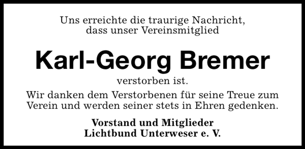 <p>Uns erreichte die traurige Nachricht,<br />dass unser Vereinsmitglied</p><p>Karl-Georg Bremer</p><p>verstorben ist.<br />Wir danken dem Verstorbenen für seine Treue zum<br />Verein und werden seiner stets in Ehren gedenken.<br />Vorstand und Mitglieder<br />Lichtbund Unterweser e. V.</p>