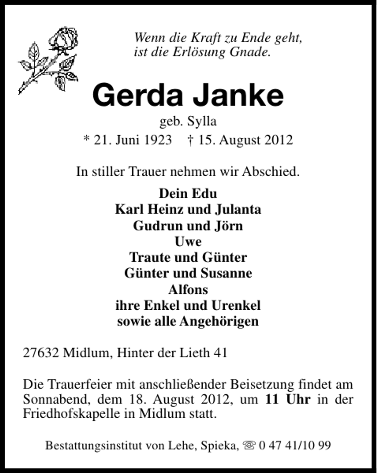 <p>Wenn die Kraft zu Ende geht,<br />ist die Erlösung Gnade.</p><p>Gerda Janke</p><p>geb. Sylla<br />* 21. Juni 1923 † 15. August 2012<br />In stiller Trauer nehmen wir Abschied.<br />Dein Edu<br />Karl Heinz und Julanta<br />Gudrun und Jörn<br />Uwe<br />Traute und Günter<br />Günter und Susanne<br />Alfons<br />ihre Enkel und Urenkel<br />sowie alle Angehörigen<br />27632 Midlum, Hinter der Lieth 41<br />Die Trauerfeier mit anschließender Beisetzung findet am<br />Sonnabend, dem 18. August 2012, um 11 Uhr in der<br />Friedhofskapelle in Midlum statt.<br />Bestattungsinstitut von Lehe, Spieka, s 0 47 41/10 99</p>
