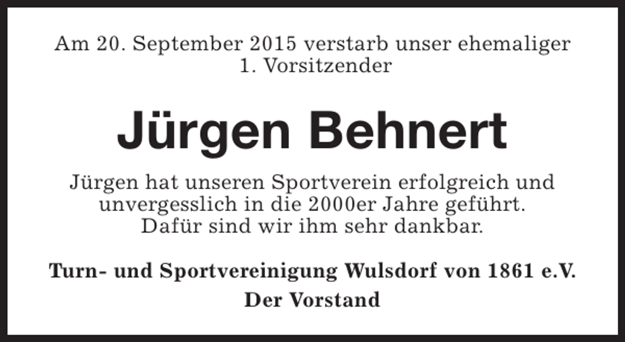 <p>Am 20. September 2015 verstarb unser ehemaliger<br />1. Vorsitzender</p><p>Jürgen Behnert<br />Jürgen hat unseren Sportverein erfolgreich und<br />unvergesslich in die 2000er Jahre geführt.<br />Dafür sind wir ihm sehr dankbar.<br />Turn- und Sportvereinigung Wulsdorf von 1861 e.V.<br />Der Vorstand</p>