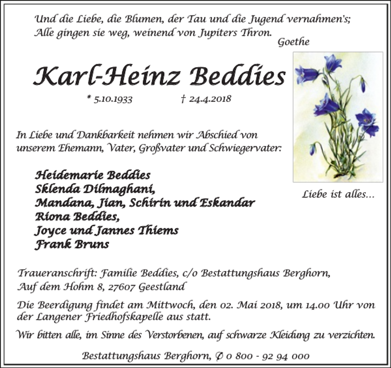 <p>Und die Liebe, die Blumen, der Tau und die Jugend vernahmen's;<br />Alle gingen sie weg, weinend von Jupiters Thron.<br />Goethe</p><p>Karl-Heinz Beddies<br />* 5.10.1933</p><p>† 24.4.2018</p><p>In Liebe und Dankbarkeit nehmen wir Abschied von<br />unserem Ehemann, Vater, Großvater und Schwiegervater:</p><p>Heidemarie Beddies<br />Sklenda Dilmaghani,<br />Mandana, Jian, Schirin und Eskandar<br />Riona Beddies,<br />Joyce und Jannes Thiems<br />Frank Bruns</p><p>Liebe ist alles…</p><p>Traueranschrift: Familie Beddies, c/o Bestattungshaus Berghorn,<br />Auf dem Hohm 8, 27607 Geestland<br />Die Beerdigung findet am Mittwoch, den 02. Mai 2018, um 14.00 Uhr von<br />der Langener Friedhofskapelle aus statt.<br />Wir bitten alle, im Sinne des Verstorbenen, auf schwarze Kleidung zu verzichten.<br />Bestattungshaus Berghorn, * 0 800 - 92 94 000</p>