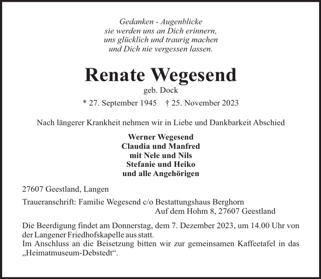 <p>Gedanken - Augenblicke<br />sie werden uns an Dich erinnern,<br />uns glücklich und traurig machen<br />und Dich nie vergessen lassen.</p><p>Renate Wegesend<br />geb. Dock<br />* 27. September 1945</p><p>† 25. November 2023</p><p>Nach längerer Krankheit nehmen wir in Liebe und Dankbarkeit Abschied<br />Werner Wegesend<br />Claudia und Manfred<br />mit Nele und Nils<br />Stefanie und Heiko<br />und alle Angehörigen<br />27607 Geestland, Langen<br />Traueranschrift: Familie Wegesend c/o Bestattungshaus Berghorn<br />Auf dem Hohm 8, 27607 Geestland<br />Die Beerdigung findet am Donnerstag, dem 7. Dezember 2023, um 14.00 Uhr von<br />der Langener Friedhofskapelle aus statt.<br />Im Anschluss an die Beisetzung bitten wir zur gemeinsamen Kaffeetafel in das<br />„Heimatmuseum-Debstedt“.</p>