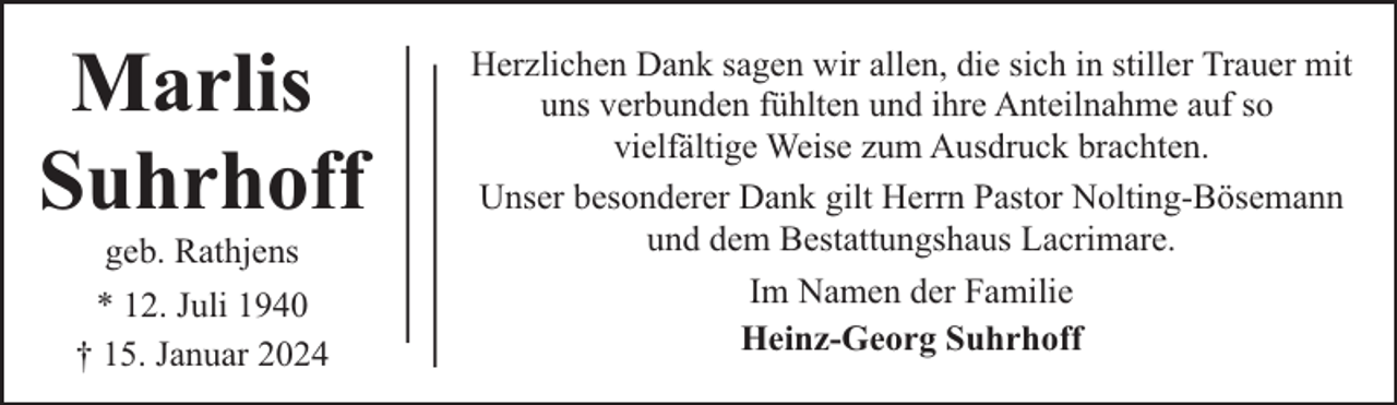 <p>Marlis<br />Suhrhoff<br />geb. Rathjens</p><p>* 12. Juli 1940<br />† 15. Januar 2024</p><p>Herzlichen Dank sagen wir allen, die sich in stiller Trauer mit<br />uns verbunden fühlten und ihre Anteilnahme auf so<br />vielfältige Weise zum Ausdruck brachten.<br />Unser besonderer Dank gilt Herrn Pastor Nolting-Bösemann<br />und dem Bestattungshaus Lacrimare.<br />Im Namen der Familie<br />Heinz-Georg Suhrhoff</p>