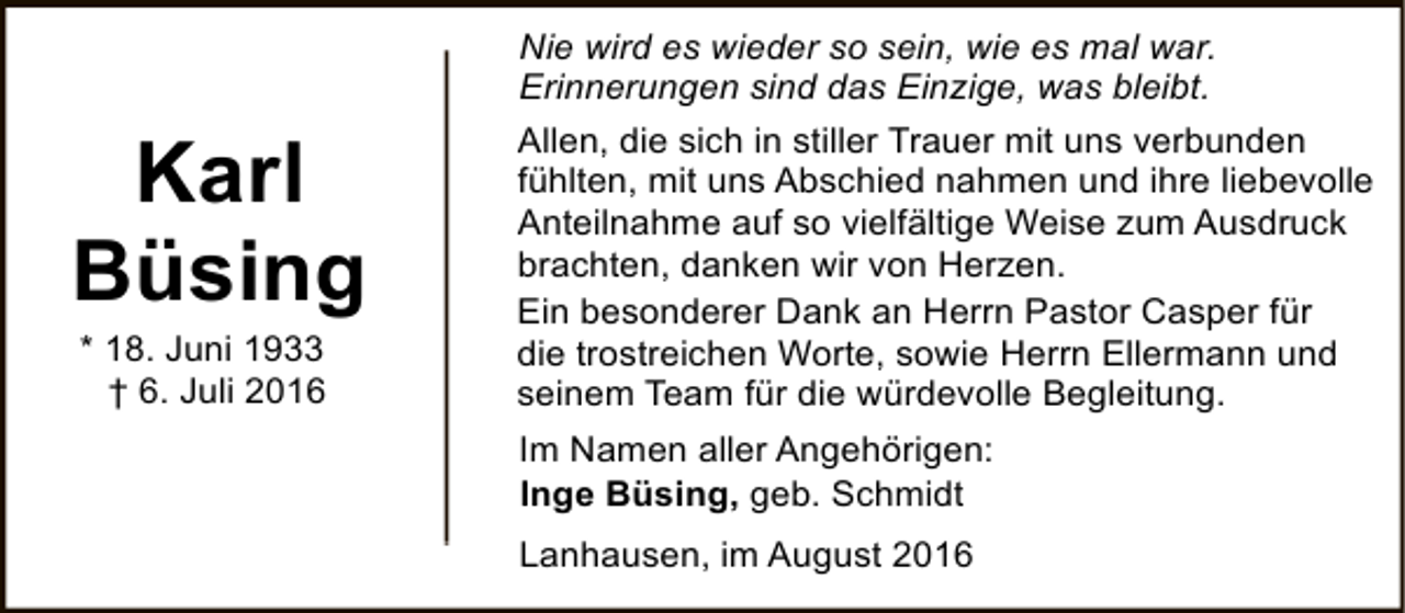 <p>Karl<br />Büsing<br />* 18. Juni 1933<br />† 6. Juli 2016</p><p>Nie wird es wieder so sein, wie es mal war.<br />Erinnerungen sind das Einzige, was bleibt.<br />Allen, die sich in stiller Trauer mit uns verbunden<br />fühlten, mit uns Abschied nahmen und ihre liebevolle<br />Anteilnahme auf so vielfältige Weise zum Ausdruck<br />brachten, danken wir von Herzen.<br />Ein besonderer Dank an Herrn Pastor Casper für<br />die trostreichen Worte, sowie Herrn Ellermann und<br />seinem Team für die würdevolle Begleitung.<br />Im Namen aller Angehörigen:<br />Inge Büsing, geb. Schmidt<br />Lanhausen, im August 2016</p>
