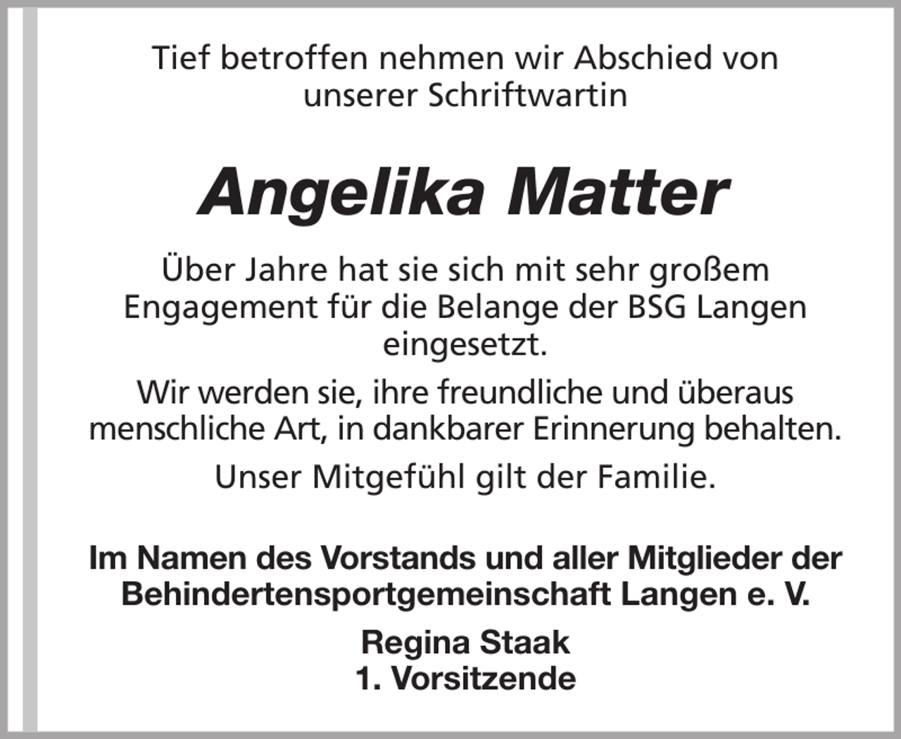 <p>Tief betroffen nehmen wir Abschied von<br />unserer Schriftwartin</p><p>Angelika Matter<br />Über Jahre hat sie sich mit sehr großem<br />Engagement für die Belange der BSG Langen<br />eingesetzt.<br />Wir werden sie, ihre freundliche und überaus<br />menschliche Art, in dankbarer Erinnerung behalten.<br />Unser Mitgefühl gilt der Familie.<br />Im Namen des Vorstands und aller Mitglieder der<br />Behindertensportgemeinschaft Langen e. V.<br />Regina Staak<br />1. Vorsitzende</p>