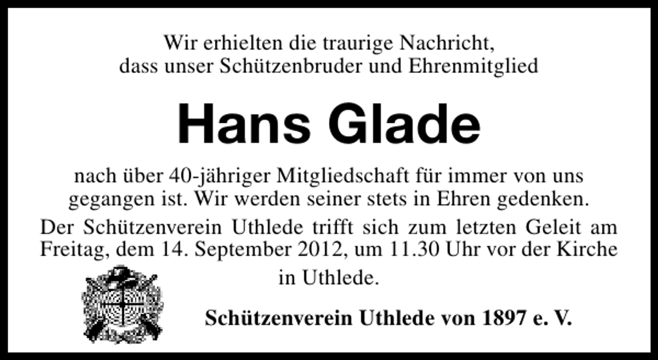 <p>Wir erhielten die traurige Nachricht,<br />dass unser Schützenbruder und Ehrenmitglied</p><p>Hans Glade</p><p>nach über 40-jähriger Mitgliedschaft für immer von uns<br />gegangen ist. Wir werden seiner stets in Ehren gedenken.<br />Der Schützenverein Uthlede trifft sich zum letzten Geleit am<br />Freitag, dem 14. September 2012, um 11.30 Uhr vor der Kirche<br />in Uthlede.<br />Schützenverein Uthlede von 1897 e. V.</p>
