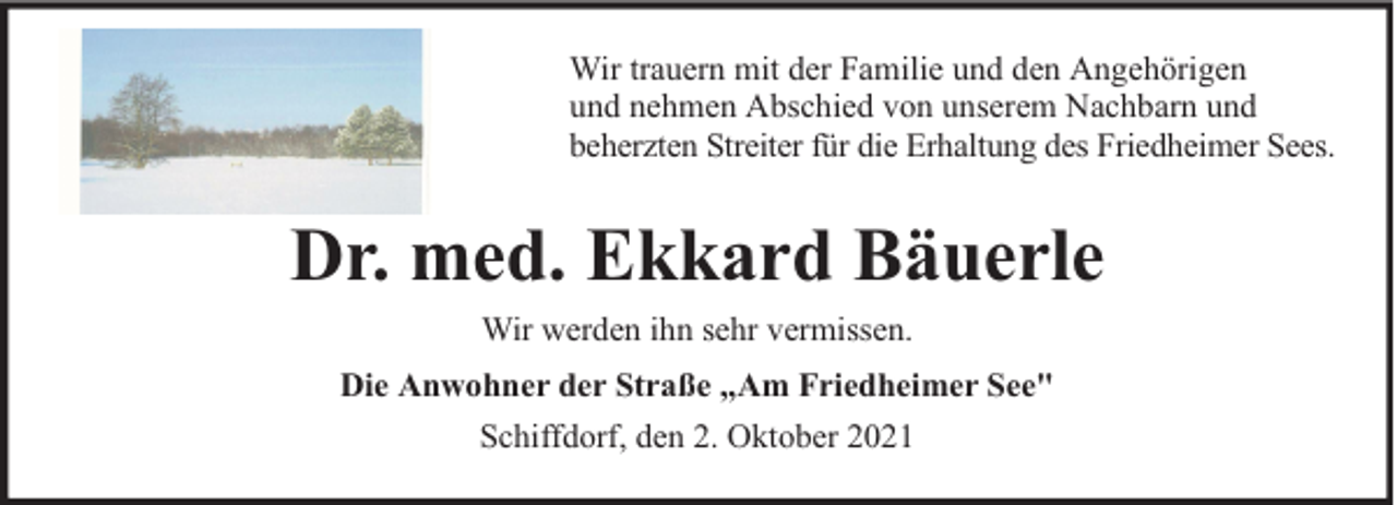 <p>Wir trauern mit der Familie und den Angehörigen<br />und nehmen Abschied von unserem Nachbarn und<br />beherzten Streiter für die Erhaltung des Friedheimer Sees.</p><p>Dr. med. Ekkard Bäuerle<br />Wir werden ihn sehr vermissen.<br />Die Anwohner der Straße „Am Friedheimer See"<br />Schiffdorf, den 2. Oktober 2021</p>