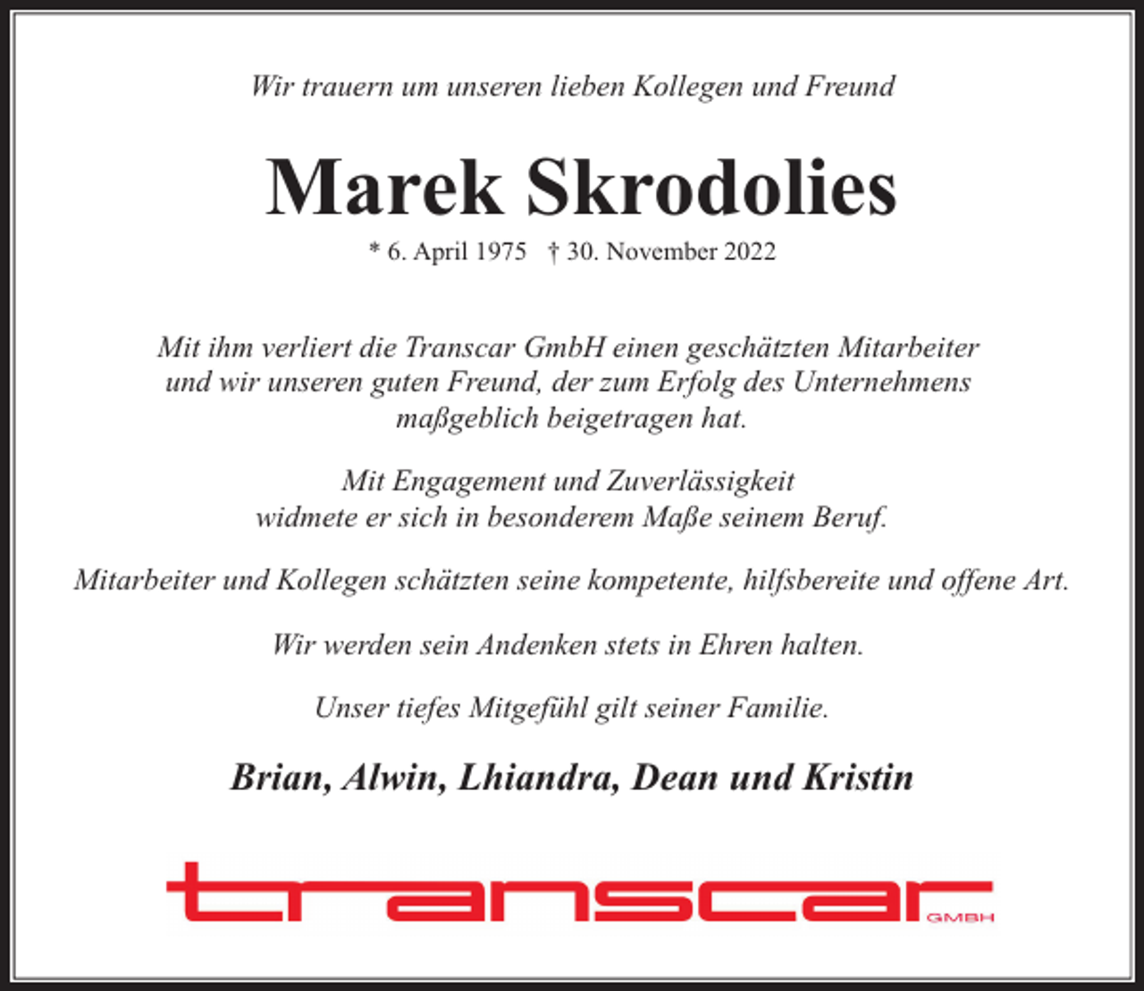 <p>Wir trauern um unseren lieben Kollegen und Freund</p><p>Marek Skrodolies<br />* 6. April 1975 † 30. November 2022</p><p>Mit ihm verliert die Transcar GmbH einen geschätzten Mitarbeiter<br />und wir unseren guten Freund, der zum Erfolg des Unternehmens<br />maßgeblich beigetragen hat.<br />Mit Engagement und Zuverlässigkeit<br />widmete er sich in besonderem Maße seinem Beruf.<br />Mitarbeiter und Kollegen schätzten seine kompetente, hilfsbereite und offene Art.<br />Wir werden sein Andenken stets in Ehren halten.<br />Unser tiefes Mitgefühl gilt seiner Familie.</p><p>Brian, Alwin, Lhiandra, Dean und Kristin</p>