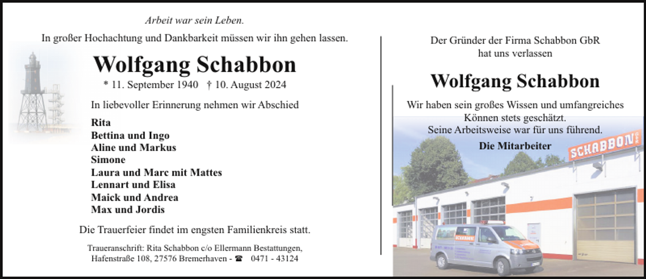 <p>Arbeit war sein Leben.<br />In großer Hochachtung und Dankbarkeit müssen wir ihn gehen lassen.</p><p>Wolfgang Schabbon<br />* 11. September 1940 † 10. August 2024</p><p>In liebevoller Erinnerung nehmen wir Abschied<br />Rita<br />Bettina und Ingo<br />Aline und Markus<br />Simone<br />Laura und Marc mit Mattes<br />Lennart und Elisa<br />Maick und Andrea<br />Max und Jordis<br />Die Trauerfeier findet im engsten Familienkreis statt.<br />Traueranschrift: Rita Schabbon c/o Ellermann Bestattungen,<br />Hafenstraße 108, 27576 Bremerhaven - ( 0471 - 43124</p><p>Der Gründer der Firma Schabbon GbR<br />hat uns verlassen</p><p>Wolfgang Schabbon<br />Wir haben sein großes Wissen und umfangreiches<br />Können stets geschätzt.<br />Seine Arbeitsweise war für uns führend.<br />Die Mitarbeiter</p>