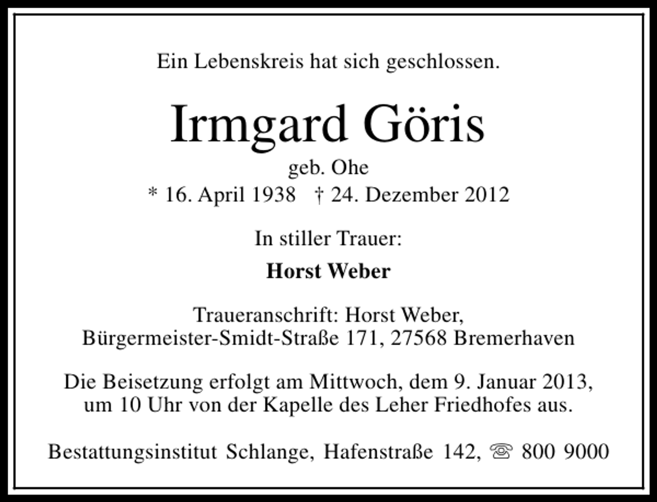 <p>Ein Lebenskreis hat sich geschlossen.</p><p>Irmgard Göris</p><p>geb. Ohe<br />* 16. April 1938 † 24. Dezember 2012<br />In stiller Trauer:<br />Horst Weber<br />Traueranschrift: Horst Weber,<br />Bürgermeister-Smidt-Straße 171, 27568 Bremerhaven<br />Die Beisetzung erfolgt am Mittwoch, dem 9. Januar 2013,<br />um 10 Uhr von der Kapelle des Leher Friedhofes aus.<br />Bestattungsinstitut Schlange, Hafenstraße 142, s 800 9000</p>