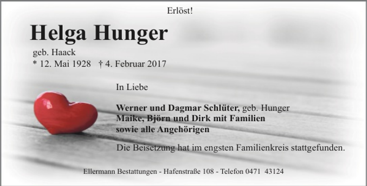 <p>Erlöst!</p><p>Helga Hunger<br />geb. Haack<br />* 12. Mai 1928 † 4. Februar 2017<br />In Liebe<br />Werner und Dagmar Schlüter, geb. Hunger<br />Maike, Björn und Dirk mit Familien<br />sowie alle Angehörigen<br />Die Beisetzung hat im engsten Familienkreis stattgefunden.<br />Ellermann Bestattungen - Hafenstraße 108 - Telefon 0471 43124</p>