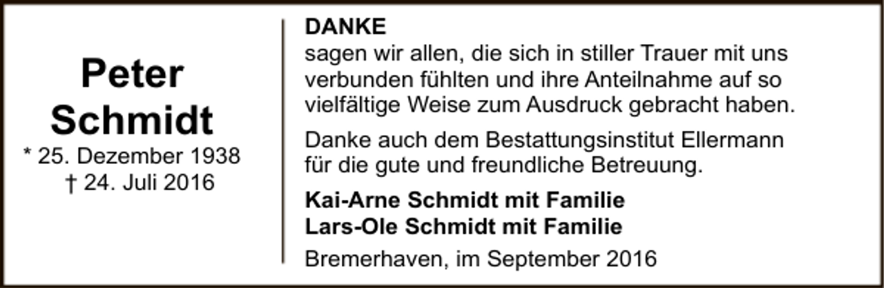 <p>Peter<br />Schmidt</p>
<p>* 25. Dezember 1938<br />† 24. Juli 2016</p>
<p>DANKE<br />sagen wir allen, die sich in stiller Trauer mit uns<br />verbunden fühlten und ihre Anteilnahme auf so<br />vielfältige Weise zum Ausdruck gebracht haben.<br />Danke auch dem Bestattungsinstitut Ellermann<br />für die gute und freundliche Betreuung.<br />Kai-Arne Schmidt mit Familie<br />Lars-Ole Schmidt mit Familie<br />Bremerhaven, im September 2016</p>