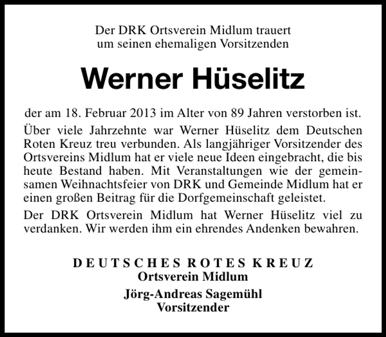 <p>Der DRK Ortsverein Midlum trauert<br />um seinen ehemaligen Vorsitzenden</p><p>Werner Hüselitz<br />der am 18. Februar 2013 im Alter von 89 Jahren verstorben ist.<br />Über viele Jahrzehnte war Werner Hüselitz dem Deutschen<br />Roten Kreuz treu verbunden. Als langjähriger Vorsitzender des<br />Ortsvereins Midlum hat er viele neue Ideen eingebracht, die bis<br />heute Bestand haben. Mit Veranstaltungen wie der gemeinsamen Weihnachtsfeier von DRK und Gemeinde Midlum hat er<br />einen großen Beitrag für die Dorfgemeinschaft geleistet.<br />Der DRK Ortsverein Midlum hat Werner Hüselitz viel zu<br />verdanken. Wir werden ihm ein ehrendes Andenken bewahren.<br />DEUTSCHES ROTES KREUZ<br />Ortsverein Midlum<br />Jörg-Andreas Sagemühl<br />Vorsitzender</p>