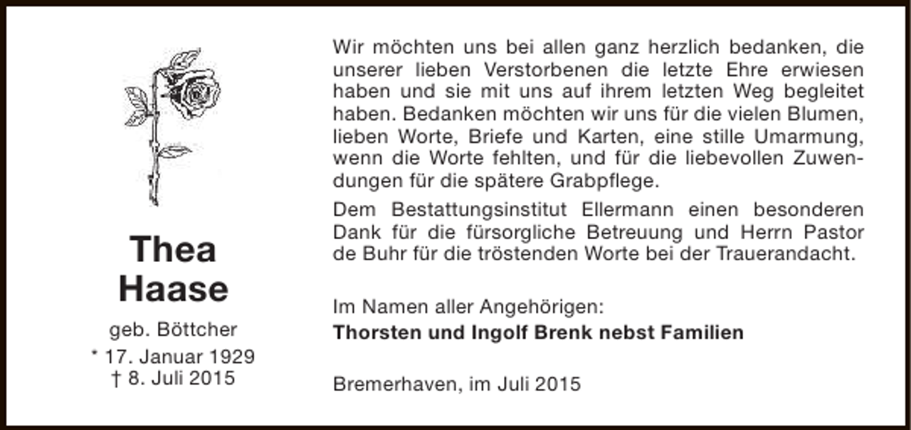 <p>Thea<br />Haase<br />geb. Böttcher<br />* 17. Januar 1929<br />† 8. Juli 2015</p><p>Wir möchten uns bei allen ganz herzlich bedanken, die<br />unserer lieben Verstorbenen die letzte Ehre erwiesen<br />haben und sie mit uns auf ihrem letzten Weg begleitet<br />haben. Bedanken möchten wir uns für die vielen Blumen,<br />lieben Worte, Briefe und Karten, eine stille Umarmung,<br />wenn die Worte fehlten, und für die liebevollen Zuwendungen für die spätere Grabpflege.<br />Dem Bestattungsinstitut Ellermann einen besonderen<br />Dank für die fürsorgliche Betreuung und Herrn Pastor<br />de Buhr für die tröstenden Worte bei der Trauerandacht.<br />Im Namen aller Angehörigen:<br />Thorsten und Ingolf Brenk nebst Familien<br />Bremerhaven, im Juli 2015</p>