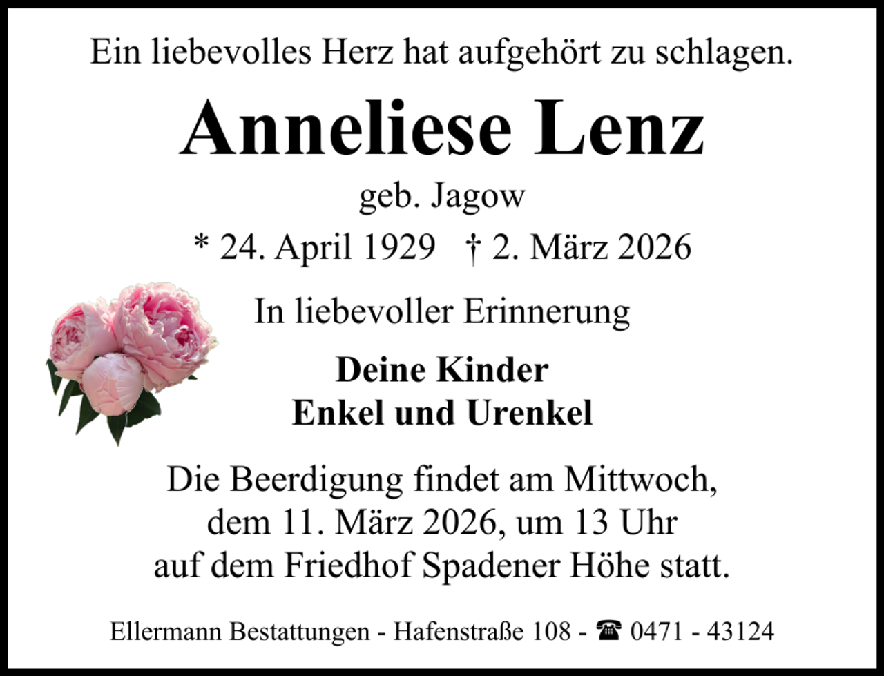 <p>Ein liebevolles Herz hat aufgehört zu schlagen.</p><p>Anneliese Lenz<br />geb. Jagow<br />* 24. April 1929 † 2. März 2026<br />In liebevoller Erinnerung<br />Deine Kinder<br />Enkel und Urenkel<br />Die Beerdigung findet am Mittwoch,<br />dem 11. März 2026, um 13 Uhr<br />auf dem Friedhof Spadener Höhe statt.<br />Ellermann Bestattungen - Hafenstraße 108 - ( 0471 - 43124</p>