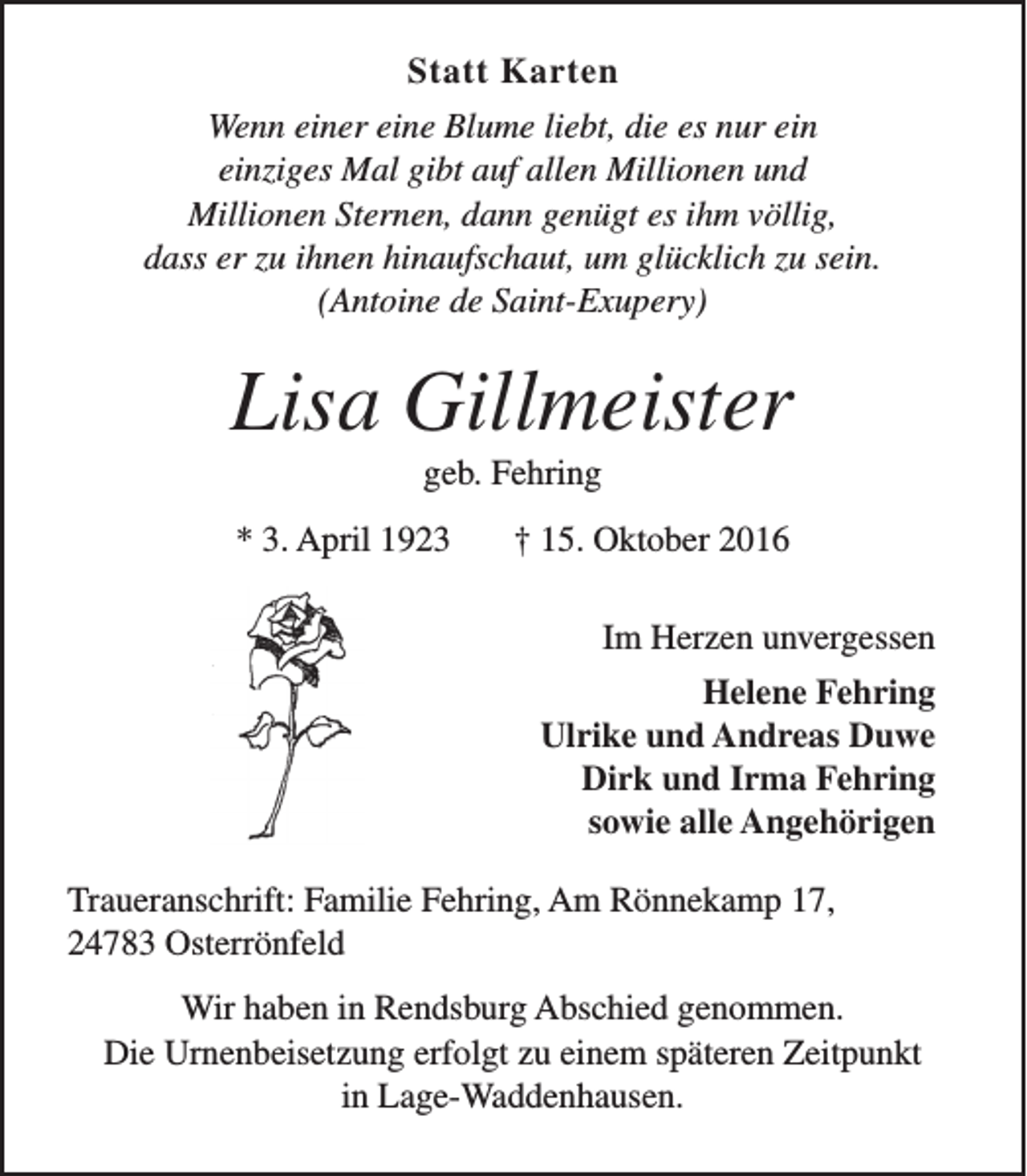 <p>Statt Karten<br />Wenn einer eine Blume liebt, die es nur ein<br />einziges Mal gibt auf allen Millionen und<br />Millionen Sternen, dann genügt es ihm völlig,<br />dass er zu ihnen hinaufschaut, um glücklich zu sein.<br />(Antoine de Saint-Exupery)</p><p>Lisa Gillmeister<br />geb. Fehring</p><p>* 3. April 1923</p><p>† 15. Oktober 2016<br />Im Herzen unvergessen<br />Helene Fehring<br />Ulrike und Andreas Duwe<br />Dirk und Irma Fehring<br />sowie alle Angehörigen</p><p>Traueranschrift: Familie Fehring, Am Rönnekamp 17,<br />24783 Osterrönfeld<br />Wir haben in Rendsburg Abschied genommen.<br />Die Urnenbeisetzung erfolgt zu einem späteren Zeitpunkt<br />in Lage-Waddenhausen.</p>