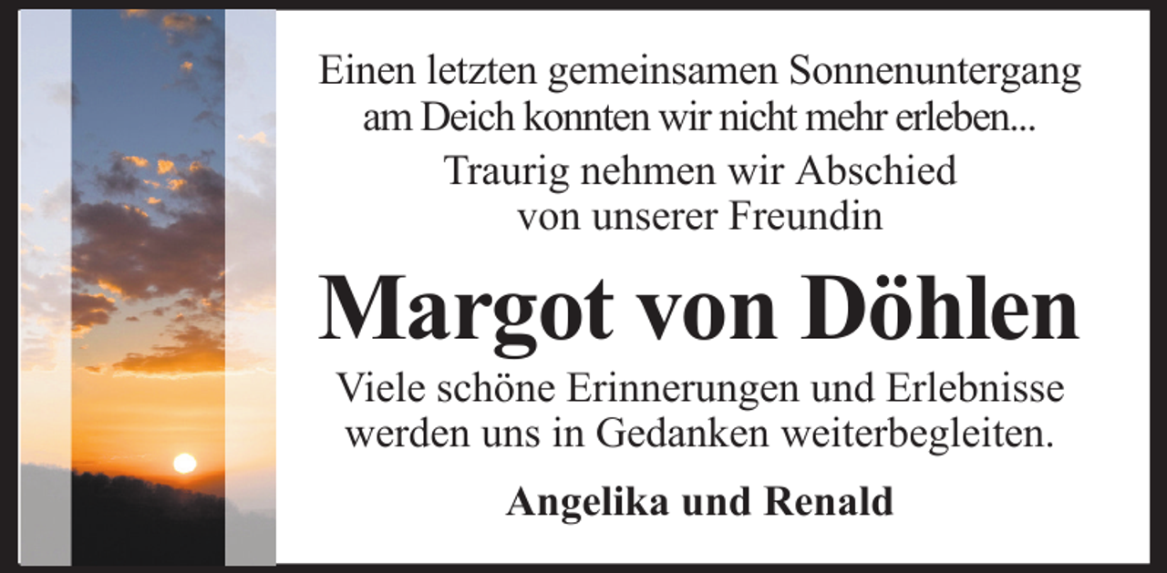<p>Einen letzten gemeinsamen Sonnenuntergang<br />am Deich konnten wir nicht mehr erleben...<br />Traurig nehmen wir Abschied<br />von unserer Freundin</p><p>Margot von Döhlen<br />Viele schöne Erinnerungen und Erlebnisse<br />werden uns in Gedanken weiterbegleiten.<br />Angelika und Renald</p>