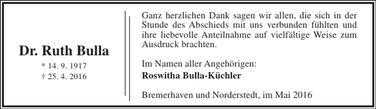 <p>Dr. Ruth Bulla<br />* 14. 9. 1917<br />† 25. 4. 2016</p><p>Ganz herzlichen Dank sagen wir allen, die sich in der<br />Stunde des Abschieds mit uns verbunden fühlten und<br />ihre liebevolle Anteilnahme auf vielfältige Weise zum<br />Ausdruck brachten.<br />Im Namen aller Angehörigen:<br />Roswitha Bulla-Küchler<br />Bremerhaven und Norderstedt, im Mai 2016</p>