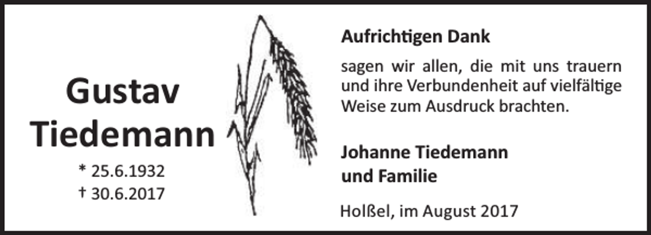 <p>Aufrich gen Dank</p><p>Gustav<br />Tiedemann<br />* 25.6.1932<br />† 30.6.2017</p><p>sagen wir allen, die mit uns trauern<br />und ihre Verbundenheit auf vielfäl ge<br />Weise zum Ausdruck brachten.</p><p>Johanne Tiedemann<br />und Familie<br />Holßel, im August 2017</p>