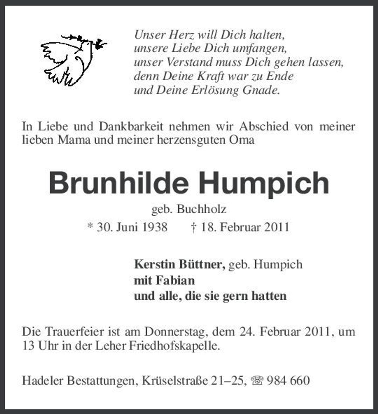 <p>Unser Herz will Dich halten, unsere Liebe Dich umfangen, unser Verstand muss Dich gehen lassen, denn Deine Kraft war zu Ende und Deine Erlösung Gnade. In Liebe und Dankbarkeit nehmen wir Abschied von meiner lieben Mama und meiner herzensguten Oma</p><p>Brunhilde Humpich<br />geb. Buchholz * 30. Juni 1938 † 18. Februar 2011 Kerstin Büttner, geb. Humpich mit Fabian und alle, die sie gern hatten Die Trauerfeier ist am Donnerstag, dem 24. Februar 2011, um 13 Uhr in der Leher Friedhofskapelle. Hadeler Bestattungen, Krüselstraße 21–25, 984 660</p>