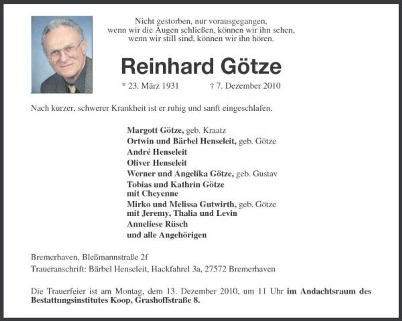<p>Nicht gestorben, nur vorausgegangen,<br />wenn wir die Augen schließen, können wir ihn sehen,<br />wenn wir still sind, können wir ihn hören.<br />Reinhard Götze<br />* 23. März 1931 † 7. Dezember 2010<br />Nach kurzer, schwerer Krankheit ist er ruhig und sanft eingeschlafen.<br />Margott Götze, geb. Kraatz<br />Ortwin und Bärbel Henseleit, geb. Götze<br />André Henseleit<br />Oliver Henseleit<br />Werner und Angelika Götze, geb. Gustav<br />Tobias und Kathrin Götze<br />mit Cheyenne<br />Mirko und Melissa Gutwirth, geb. Götze<br />mit Jeremy, Thalia und Levin<br />Anneliese Rüsch<br />und alle Angehörigen<br />Bremerhaven, Bleßmannstraße 2f<br />Traueranschrift: Bärbel Henseleit, Hackfahrel 3a, 27572 Bremerhaven<br />Die Trauerfeier ist am Montag, dem 13. Dezember 2010, um 11 Uhr im Andachtsraum des<br />Bestattungsinstitutes Koop, Grashoffstraße 8.</p>