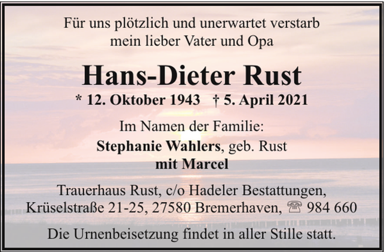 <p>Für uns plötzlich und unerwartet verstarb<br />mein lieber Vater und Opa</p><p>Hans-Dieter Rust</p><p>* 12. Oktober 1943 † 5. April 2021<br />Im Namen der Familie:<br />Stephanie Wahlers, geb. Rust<br />mit Marcel<br />Trauerhaus Rust, c/o Hadeler Bestattungen,<br />Krüselstraße 21-25, 27580 Bremerhaven, ' 984 660<br />Die Urnenbeisetzung findet in aller Stille statt.</p>